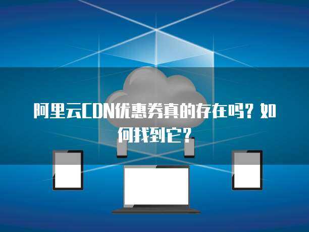 阿里云CDN優惠券 提升網絡技術服務的成本效益